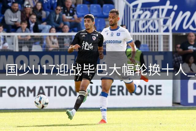 国少U17迎战毕巴大幅轮换十人 周雨诺成唯一连续首发球员